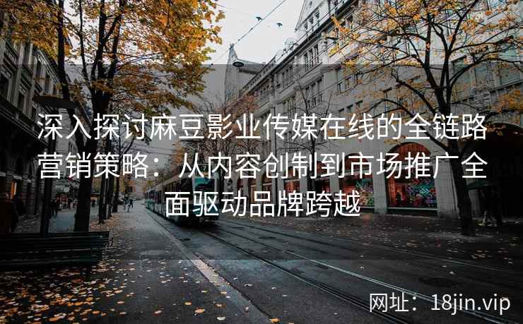深入探讨麻豆影业传媒在线的全链路营销策略：从内容创制到市场推广全面驱动品牌跨越