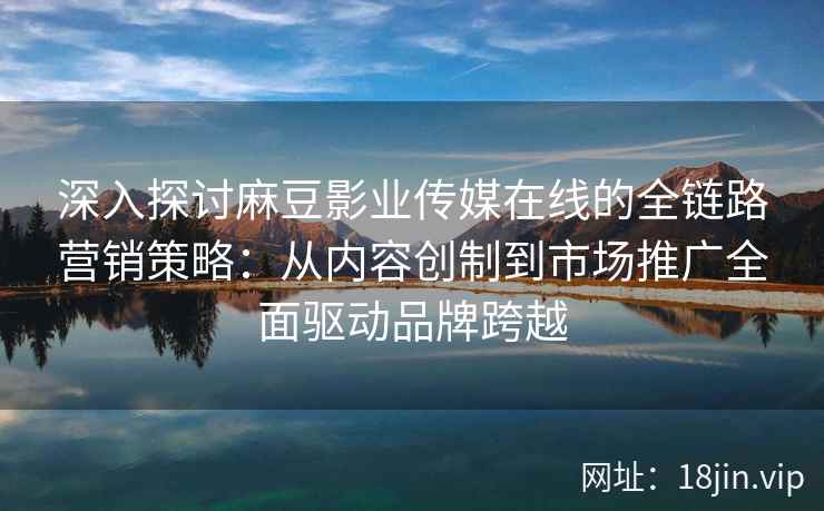 深入探讨麻豆影业传媒在线的全链路营销策略：从内容创制到市场推广全面驱动品牌跨越