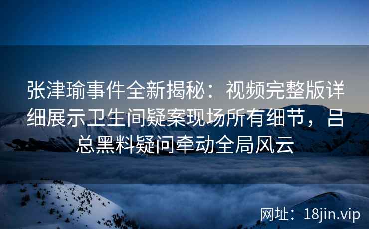 张津瑜事件全新揭秘：视频完整版详细展示卫生间疑案现场所有细节，吕总黑料疑问牵动全局风云