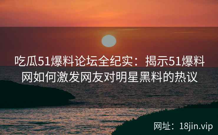 吃瓜51爆料论坛全纪实：揭示51爆料网如何激发网友对明星黑料的热议