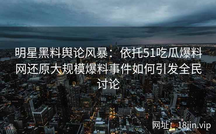 明星黑料舆论风暴：依托51吃瓜爆料网还原大规模爆料事件如何引发全民讨论