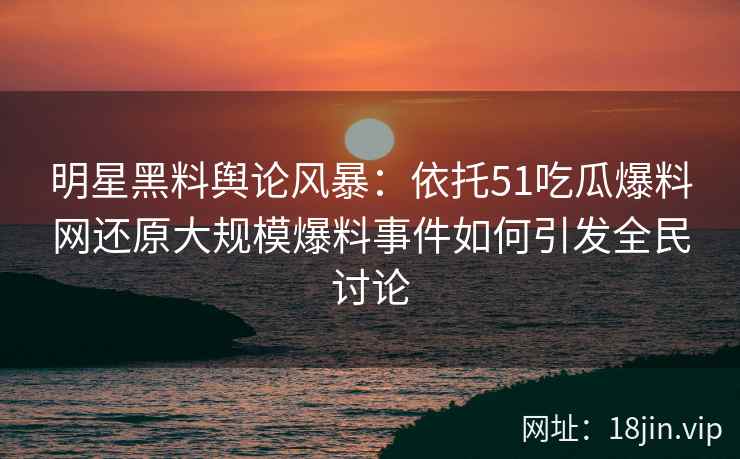 明星黑料舆论风暴：依托51吃瓜爆料网还原大规模爆料事件如何引发全民讨论