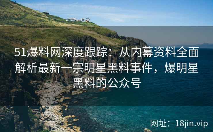 51爆料网深度跟踪：从内幕资料全面解析最新一宗明星黑料事件，爆明星黑料的公众号