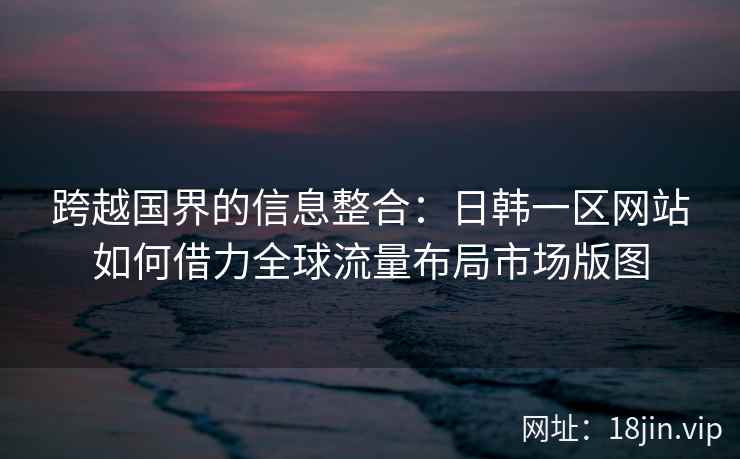 跨越国界的信息整合：日韩一区网站如何借力全球流量布局市场版图