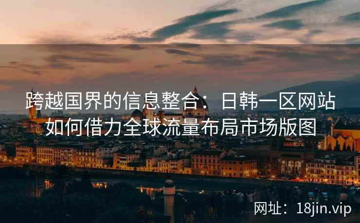 跨越国界的信息整合：日韩一区网站如何借力全球流量布局市场版图