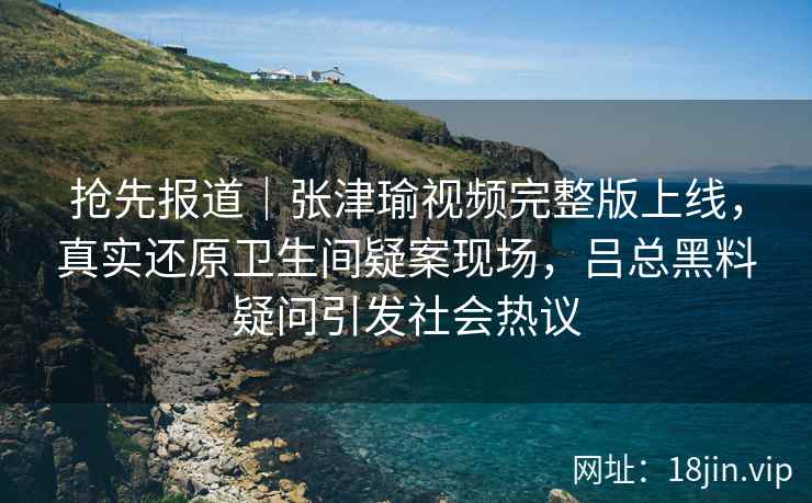 抢先报道｜张津瑜视频完整版上线，真实还原卫生间疑案现场，吕总黑料疑问引发社会热议