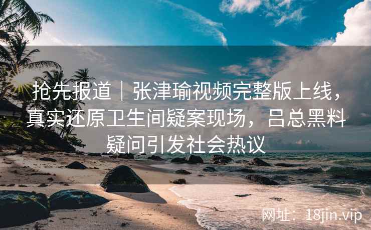 抢先报道｜张津瑜视频完整版上线，真实还原卫生间疑案现场，吕总黑料疑问引发社会热议