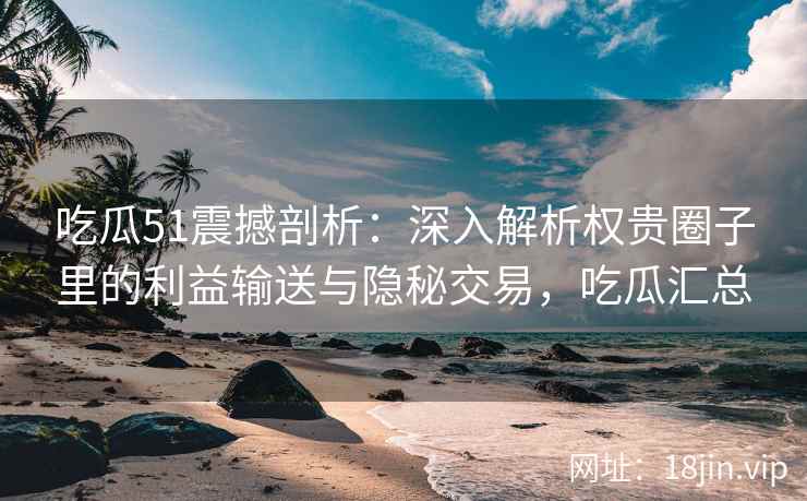 吃瓜51震撼剖析：深入解析权贵圈子里的利益输送与隐秘交易，吃瓜汇总