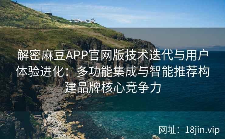 解密麻豆APP官网版技术迭代与用户体验进化：多功能集成与智能推荐构建品牌核心竞争力