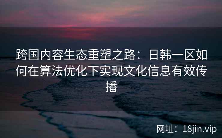 跨国内容生态重塑之路：日韩一区如何在算法优化下实现文化信息有效传播