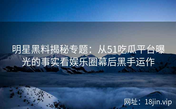 明星黑料揭秘专题：从51吃瓜平台曝光的事实看娱乐圈幕后黑手运作
