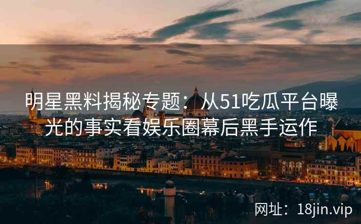 明星黑料揭秘专题：从51吃瓜平台曝光的事实看娱乐圈幕后黑手运作