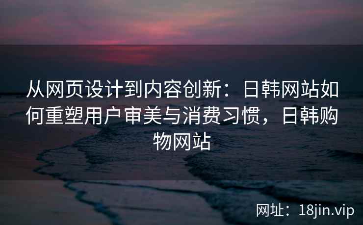从网页设计到内容创新：日韩网站如何重塑用户审美与消费习惯，日韩购物网站