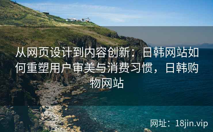 从网页设计到内容创新：日韩网站如何重塑用户审美与消费习惯，日韩购物网站