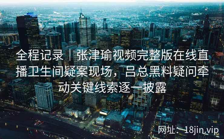 全程记录｜张津瑜视频完整版在线直播卫生间疑案现场，吕总黑料疑问牵动关键线索逐一披露