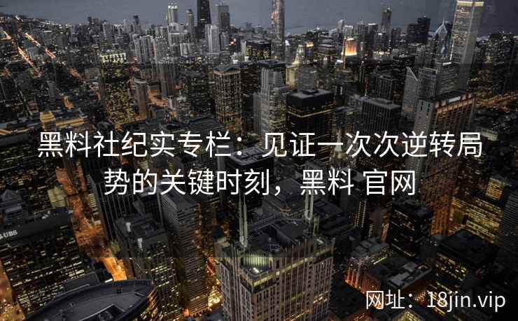 黑料社纪实专栏：见证一次次逆转局势的关键时刻，黑料 官网