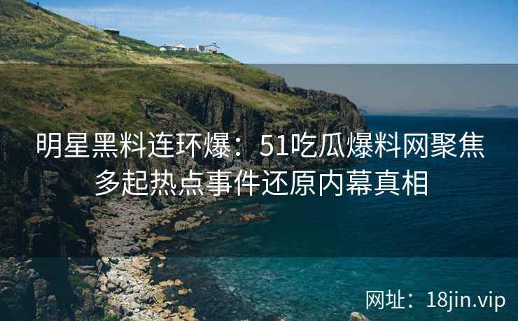 明星黑料连环爆：51吃瓜爆料网聚焦多起热点事件还原内幕真相