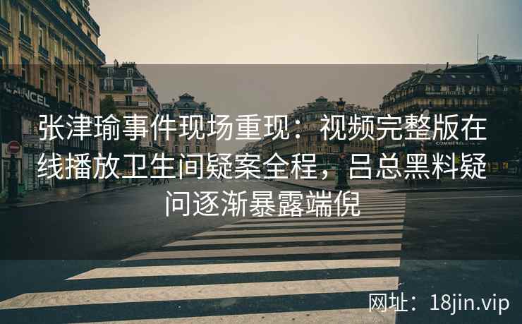 张津瑜事件现场重现：视频完整版在线播放卫生间疑案全程，吕总黑料疑问逐渐暴露端倪