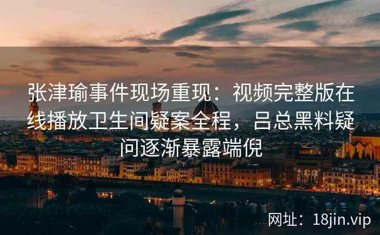 张津瑜事件现场重现：视频完整版在线播放卫生间疑案全程，吕总黑料疑问逐渐暴露端倪