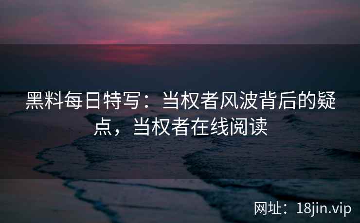 黑料每日特写：当权者风波背后的疑点，当权者在线阅读