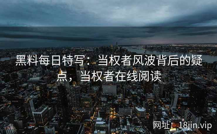 黑料每日特写：当权者风波背后的疑点，当权者在线阅读